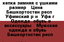 кепка зимняя с ушками 58 размер › Цена ­ 200 - Башкортостан респ., Уфимский р-н, Уфа г. Одежда, обувь и аксессуары » Мужская одежда и обувь   . Башкортостан респ.